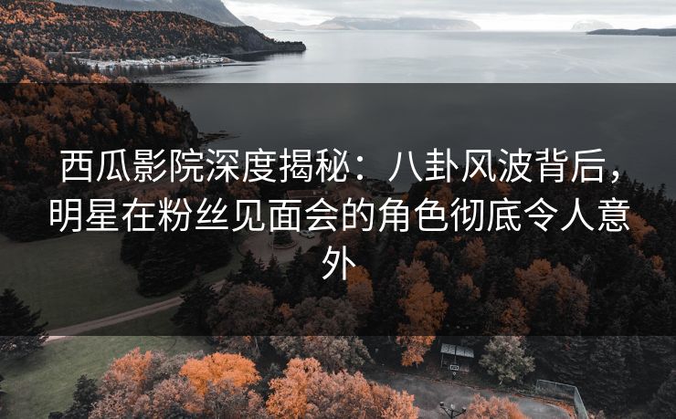 西瓜影院深度揭秘：八卦风波背后，明星在粉丝见面会的角色彻底令人意外