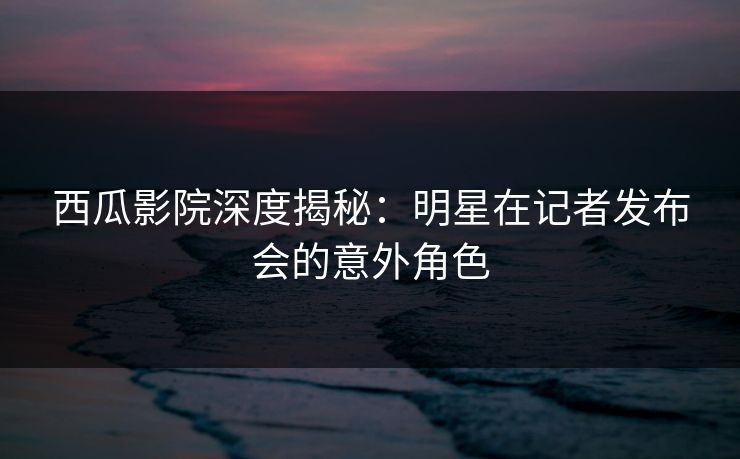 西瓜影院深度揭秘：明星在记者发布会的意外角色