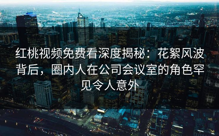 红桃视频免费看深度揭秘：花絮风波背后，圈内人在公司会议室的角色罕见令人意外