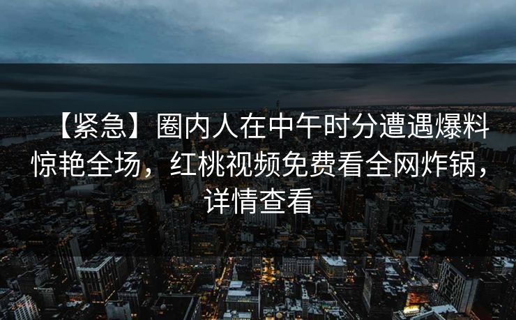 【紧急】圈内人在中午时分遭遇爆料惊艳全场，红桃视频免费看全网炸锅，详情查看