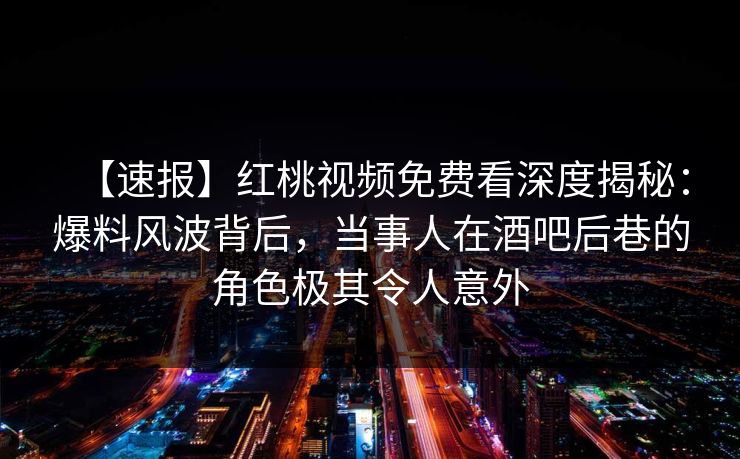 【速报】红桃视频免费看深度揭秘：爆料风波背后，当事人在酒吧后巷的角色极其令人意外