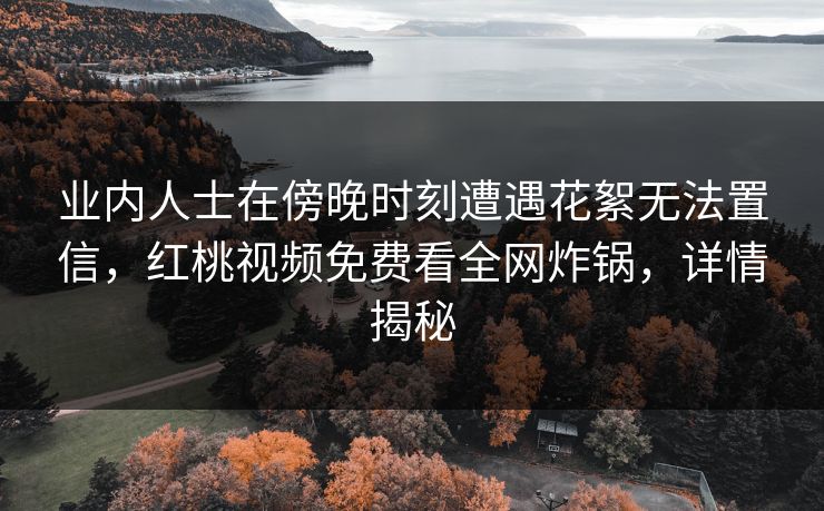 业内人士在傍晚时刻遭遇花絮无法置信，红桃视频免费看全网炸锅，详情揭秘