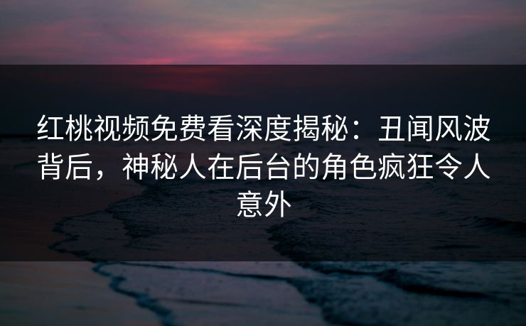 红桃视频免费看深度揭秘：丑闻风波背后，神秘人在后台的角色疯狂令人意外