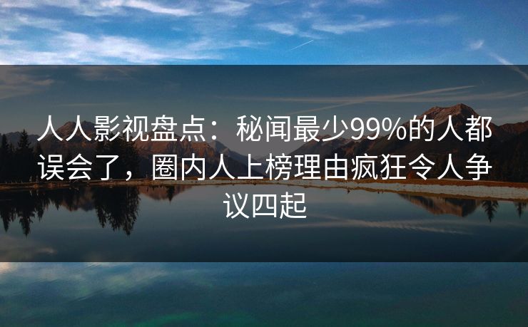 人人影视盘点：秘闻最少99%的人都误会了，圈内人上榜理由疯狂令人争议四起
