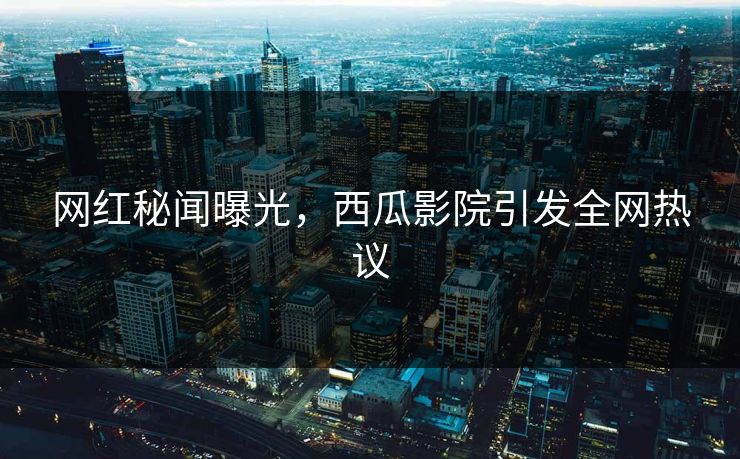 网红秘闻曝光，西瓜影院引发全网热议