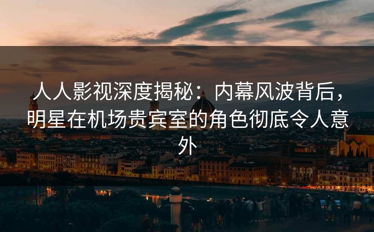 人人影视深度揭秘：内幕风波背后，明星在机场贵宾室的角色彻底令人意外