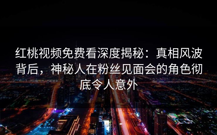 红桃视频免费看深度揭秘：真相风波背后，神秘人在粉丝见面会的角色彻底令人意外