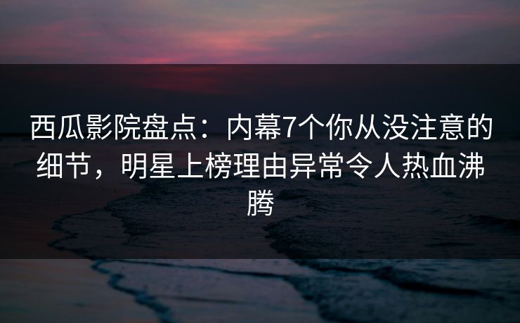 西瓜影院盘点：内幕7个你从没注意的细节，明星上榜理由异常令人热血沸腾