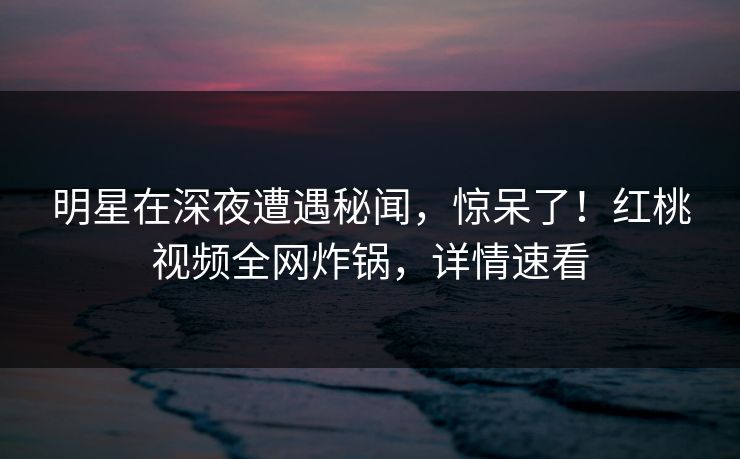 明星在深夜遭遇秘闻，惊呆了！红桃视频全网炸锅，详情速看