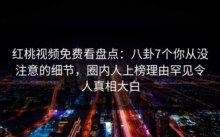 红桃视频免费看盘点:八卦7个你从没注意的细节,圈内人上榜理由罕见令人真相大白 红桃视频免费看盘点:八卦7个你从没注意的细节,圈内人上榜理由罕见令人真相大白