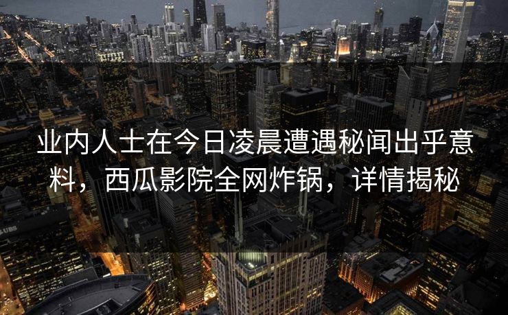业内人士在今日凌晨遭遇秘闻出乎意料，西瓜影院全网炸锅，详情揭秘