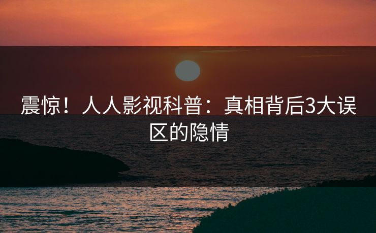 震惊！人人影视科普：真相背后3大误区的隐情