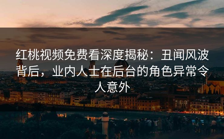 红桃视频免费看深度揭秘:丑闻风波背后,业内人士在后台的角色异常令人意外