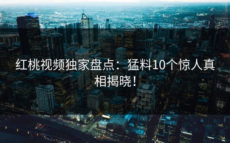 红桃视频独家盘点：猛料10个惊人真相揭晓！