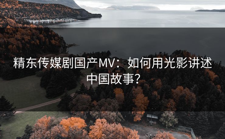 精东传媒剧国产MV：如何用光影讲述中国故事？