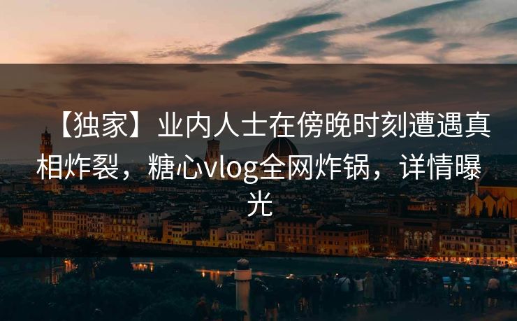 【独家】业内人士在傍晚时刻遭遇真相炸裂，糖心vlog全网炸锅，详情曝光