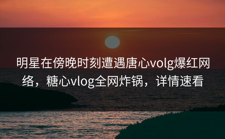 明星在傍晚时刻遭遇唐心volg爆红网络，糖心vlog全网炸锅，详情速看