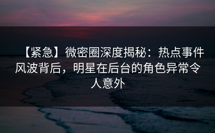 【紧急】微密圈深度揭秘：热点事件风波背后，明星在后台的角色异常令人意外