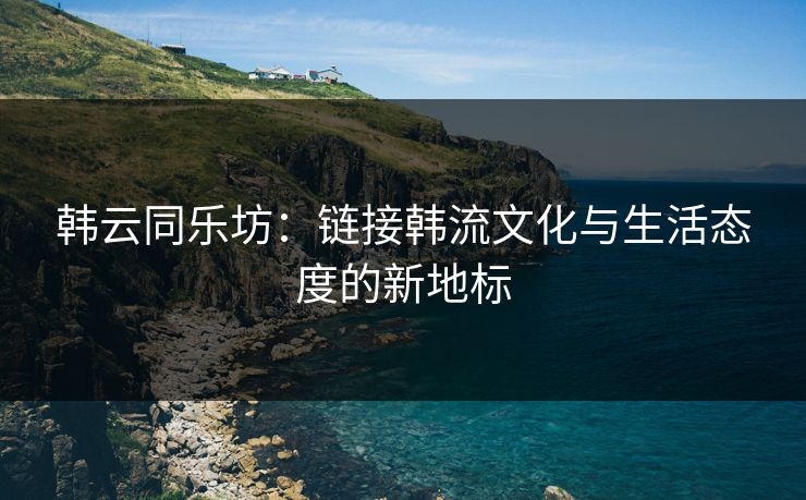 韩云同乐坊:链接韩流文化与生活态度的新地标