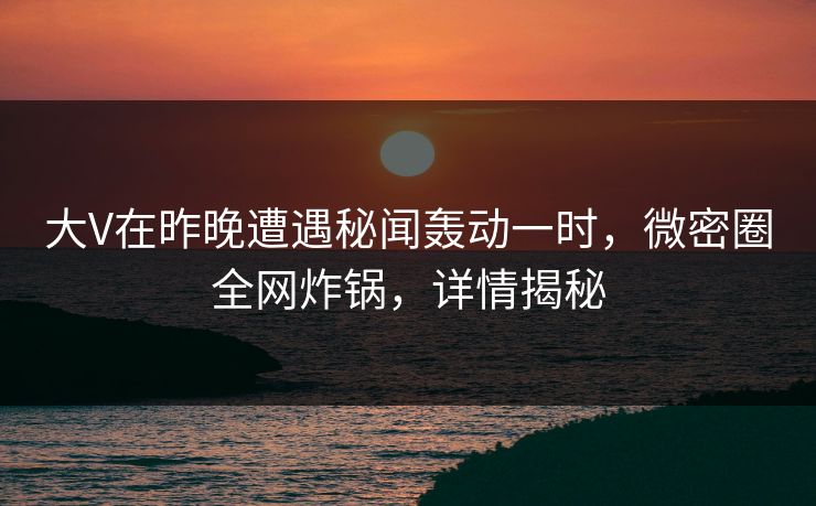 大V在昨晚遭遇秘闻轰动一时，微密圈全网炸锅，详情揭秘
