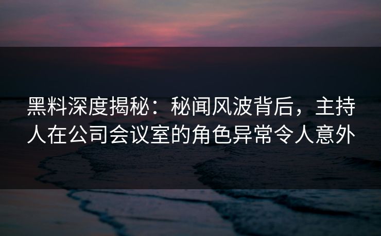黑料深度揭秘：秘闻风波背后，主持人在公司会议室的角色异常令人意外