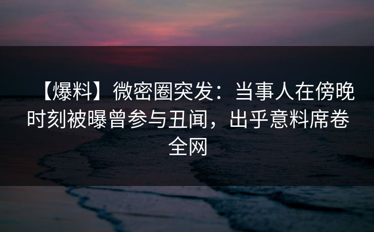 【爆料】微密圈突发：当事人在傍晚时刻被曝曾参与丑闻，出乎意料席卷全网