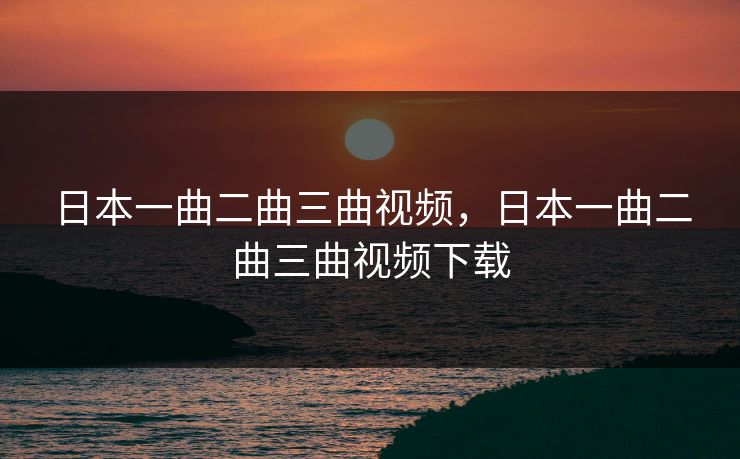 日本一曲二曲三曲视频，日本一曲二曲三曲视频下载