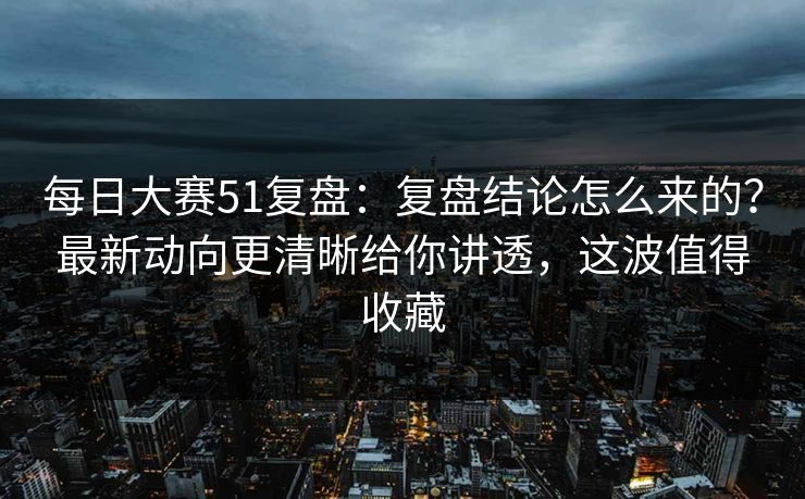 每日大赛51复盘：复盘结论怎么来的？最新动向更清晰给你讲透，这波值得收藏