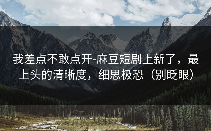我差点不敢点开-麻豆短剧上新了，最上头的清晰度，细思极恐（别眨眼）