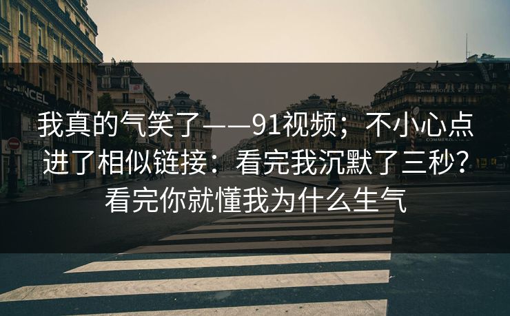 我真的气笑了——91视频；不小心点进了相似链接：看完我沉默了三秒？看完你就懂我为什么生气