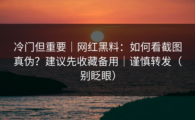 冷门但重要｜网红黑料：如何看截图真伪？建议先收藏备用｜谨慎转发（别眨眼）