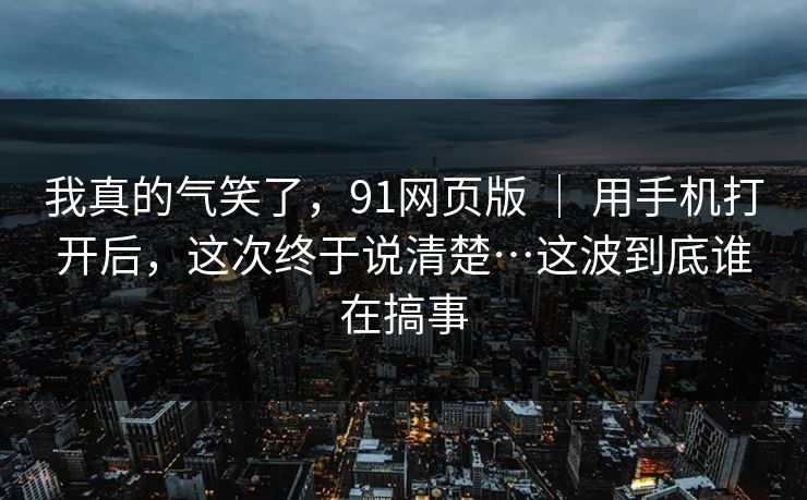 我真的气笑了，91网页版 ｜ 用手机打开后，这次终于说清楚…这波到底谁在搞事