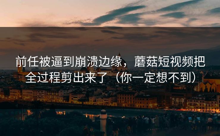前任被逼到崩溃边缘，蘑菇短视频把全过程剪出来了（你一定想不到）