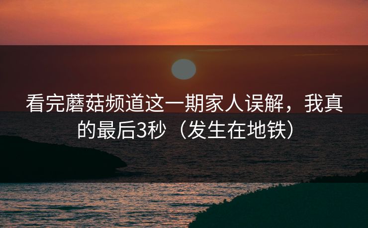 看完蘑菇频道这一期家人误解，我真的最后3秒（发生在地铁）