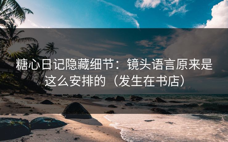 糖心日记隐藏细节：镜头语言原来是这么安排的（发生在书店）