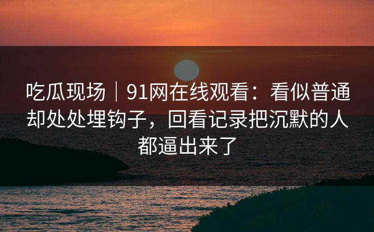 吃瓜现场｜91网在线观看：看似普通却处处埋钩子，回看记录把沉默的人都逼出来了
