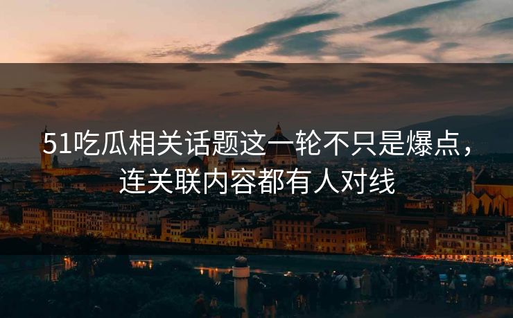 51吃瓜相关话题这一轮不只是爆点，连关联内容都有人对线