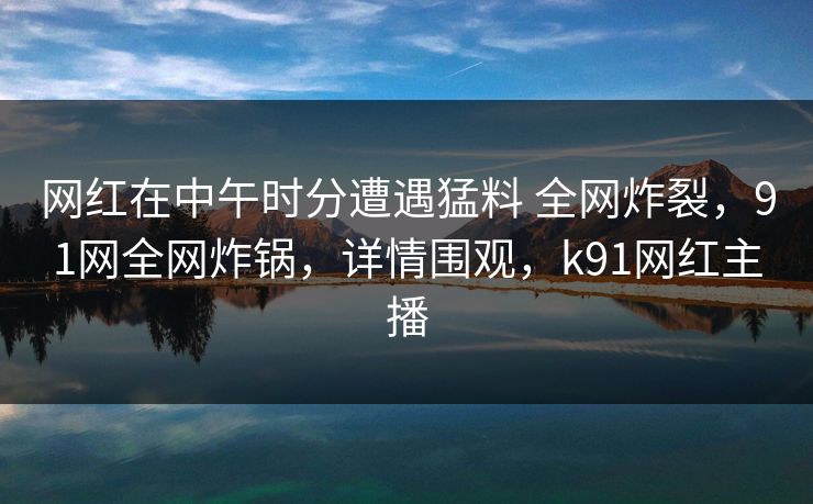 网红在中午时分遭遇猛料 全网炸裂,91网全网炸锅,详情围观,k91网红主播