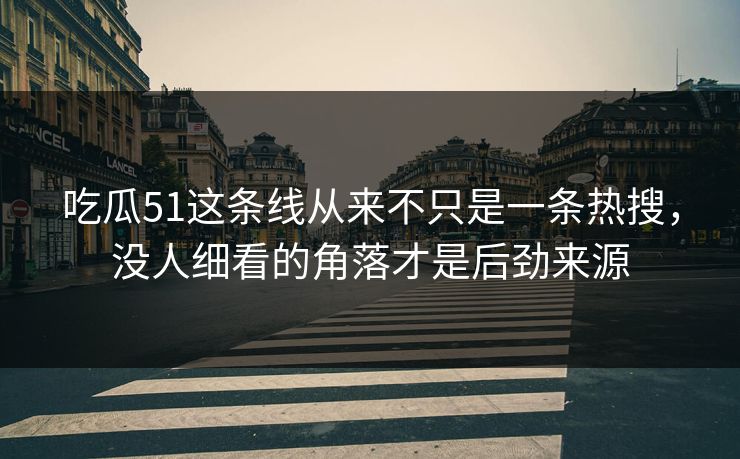 吃瓜51这条线从来不只是一条热搜,没人细看的角落才是后劲来源